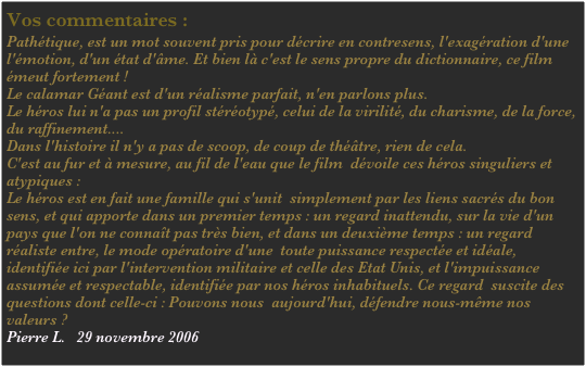 Vos commentaires :
Pathétique, est un mot souvent pris pour décrire en contresens, l'exagération d'une l'émotion, d'un état d'âme. Et bien là c'est le sens propre du dictionnaire, ce film émeut fortement !
Le calamar Géant est d'un réalisme parfait, n'en parlons plus.
Le héros lui n'a pas un profil stéréotypé, celui de la virilité, du charisme, de la force, du raffinement.... 
Dans l'histoire il n'y a pas de scoop, de coup de théâtre, rien de cela.
C'est au fur et à mesure, au fil de l'eau que le film  dévoile ces héros singuliers et atypiques : 
Le héros est en fait une famille qui s'unit  simplement par les liens sacrés du bon sens, et qui apporte dans un premier temps : un regard inattendu, sur la vie d'un pays que l'on ne connaît pas très bien, et dans un deuxième temps : un regard réaliste entre, le mode opératoire d'une  toute puissance respectée et idéale, identifiée ici par l'intervention militaire et celle des Etat Unis, et l'impuissance assumée et respectable, identifiée par nos héros inhabituels. Ce regard  suscite des questions dont celle-ci : Pouvons nous  aujourd'hui, défendre nous-même nos valeurs ? 
Pierre L.   29 novembre 2006