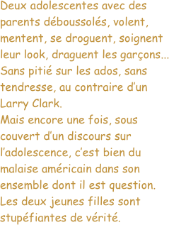 Deux adolescentes avec des parents déboussolés, volent, mentent, se droguent, soignent leur look, draguent les garçons... Sans pitié sur les ados, sans tendresse, au contraire d’un Larry Clark.
Mais encore une fois, sous couvert d’un discours sur l’adolescence, c’est bien du malaise américain dans son ensemble dont il est question.
Les deux jeunes filles sont stupéfiantes de vérité.