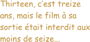 


Thirteen, c’est treize ans, mais le film à sa sortie était interdit aux moins de seize...