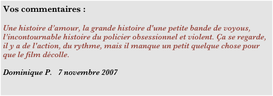 Vos commentaires :

Une histoire d’amour, la grande histoire d'une petite bande de voyous, l’incontournable histoire du policier obsessionnel et violent. Ça se regarde, il y a de l'action, du rythme, mais il manque un petit quelque chose pour que le film décolle.

Dominique P.   7 novembre 2007
