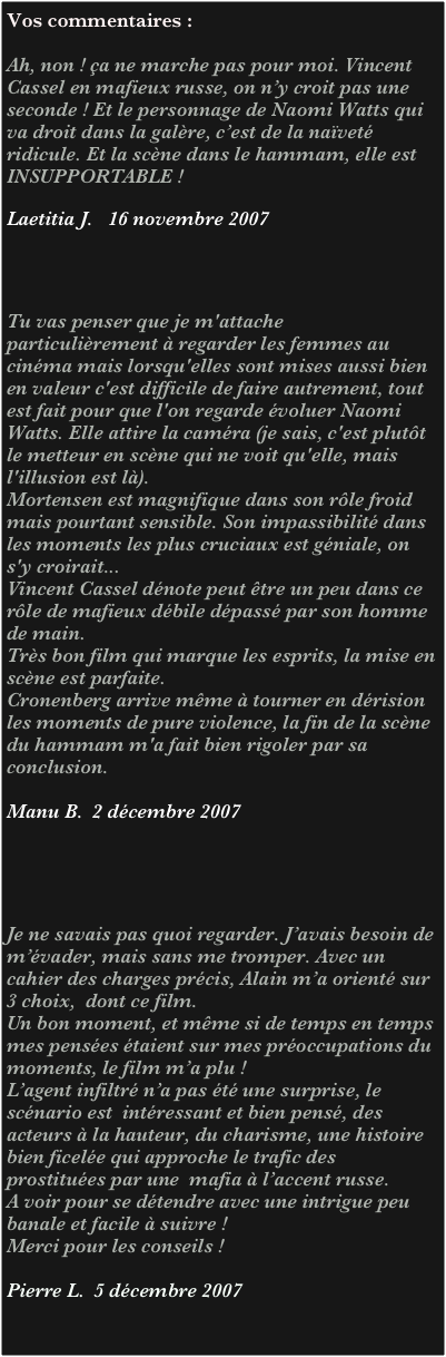 Vos commentaires :

Ah, non ! ça ne marche pas pour moi. Vincent Cassel en mafieux russe, on n’y croit pas une seconde ! Et le personnage de Naomi Watts qui va droit dans la galère, c’est de la naïveté ridicule. Et la scène dans le hammam, elle est INSUPPORTABLE !

Laetitia J.   16 novembre 2007




Tu vas penser que je m'attache particulièrement à regarder les femmes au cinéma mais lorsqu'elles sont mises aussi bien en valeur c'est difficile de faire autrement, tout est fait pour que l'on regarde évoluer Naomi Watts. Elle attire la caméra (je sais, c'est plutôt le metteur en scène qui ne voit qu'elle, mais l'illusion est là).
Mortensen est magnifique dans son rôle froid mais pourtant sensible. Son impassibilité dans les moments les plus cruciaux est géniale, on s'y croirait... 
Vincent Cassel dénote peut être un peu dans ce rôle de mafieux débile dépassé par son homme de main.
Très bon film qui marque les esprits, la mise en scène est parfaite.
Cronenberg arrive même à tourner en dérision les moments de pure violence, la fin de la scène du hammam m'a fait bien rigoler par sa conclusion.

Manu B.  2 décembre 2007





Je ne savais pas quoi regarder. J’avais besoin de m’évader, mais sans me tromper. Avec un cahier des charges précis, Alain m’a orienté sur 3 choix,  dont ce film.
Un bon moment, et même si de temps en temps mes pensées étaient sur mes préoccupations du moments, le film m’a plu !
L’agent infiltré n’a pas été une surprise, le scénario est  intéressant et bien pensé, des acteurs à la hauteur, du charisme, une histoire bien ficelée qui approche le trafic des prostituées par une  mafia à l’accent russe. 
A voir pour se détendre avec une intrigue peu banale et facile à suivre !
Merci pour les conseils !

Pierre L.  5 décembre 2007